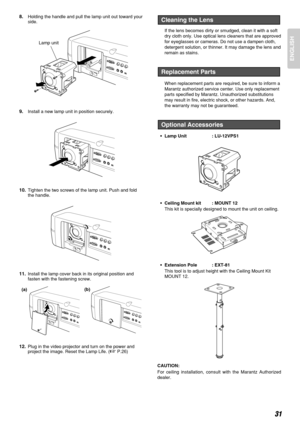 Page 35ENGLISH
31
8.Holding the handle and pull the lamp unit out toward your
side.
9.Install a new lamp unit in position securely.
10.Tighten the two screws of the lamp unit. Push and fold
the handle.
11.Install the lamp cover back in its original position and
fasten with the fastening screw.
12.Plug in the video projector and turn on the power and
project the image. Reset the Lamp Life. (
P.26)If the lens becomes dirty or smudged, clean it with a soft
dry cloth only. Use optical lens cleaners that are...