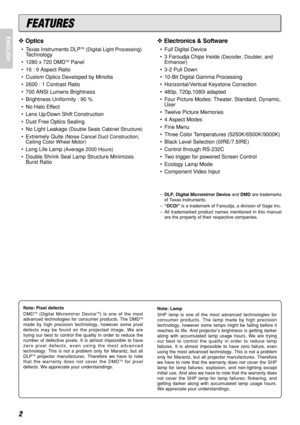 Page 6ENGLISH
2
FEATURES
❖Optics
•Texas Instruments DLPTM(Digital Light Processing)
Technology
•1280 x 720 DMD
TMPanel
•16 : 9 Aspect Ratio
•Custom Optics Developed by Minolta
•2600 : 1 Contrast Ratio
•700 ANSI Lumens Brightness
•Brightness Uniformity : 90 %
•No Halo Effect
•Lens Up/Down Shift Construction
•Dust Free Optics Sealing
•No Light Leakage 
(Double Seals Cabinet Structure)
•Extremely Quite (Noise Cancel Duct Construction,
Ceiling Color Wheel Motor)
•Long Life Lamp (Average 2000 Hours)
•Double Shrink...