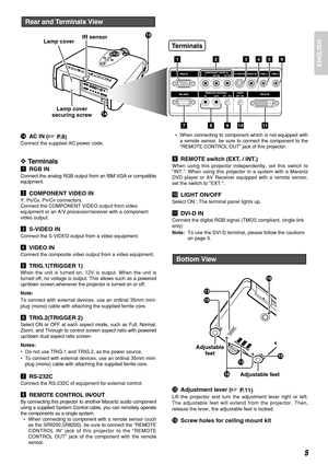 Page 9ENGLISH
5
Rear and Terminals View
13
14Lamp cover
securing screw Lamp coverIR sensor
12345
7891011
Terminals
6
!4AC IN (P. 8 )
Connect the supplied AC power code.
❖Terminals
zRGB IN
Connect the analog RGB output from an IBM VGA or compatible
equipment.
xCOMPONENT VIDEO IN
Y, PB/CB, PR/CRconnectors.
Connect the COMPONENT VIDEO output from video
equipment or an A/V processor/receiver with a component
video output.
cS-VIDEO IN
Connect the S-VIDEO output from a video equipment.
vVIDEO IN
Connect the...