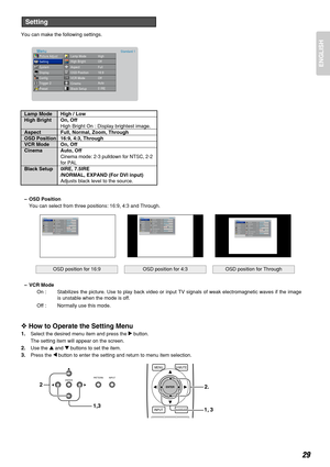 Page 33You can make the following settings.
Lamp Mode High / Low
High Bright On, Off
High Bright On : Display brightest image.
Aspect Full, Normal, Zoom, Through
OSD Position 16:9, 4:3, Through
VCR Mode On, Off
Cinema Auto, Off
Cinema mode: 2-3 pulldown for NTSC, 2-2
for PAL
Black Setup 0IRE, 7.5IRE 
/NORMAL, EXPAND (For DVI input)
Adjusts black level to the source.
–OSD Position
You can select from three positions: 16:9, 4:3 and Through.
–VCR Mode
On : Stabilizes the picture. Use to play back video or input TV...