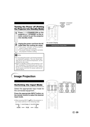 Page 30Basic
Operation
29
On-screen Display
1
2
Turning the Power off (Putting
the Projector into Standby Mode)
Press  / I STANDBY/ON on the
projector or aSTANDBY on the re-
mote control to put the projector
into standby mode.
Unplug the power cord from the AC
outlet after the cooling fan stops.
•The power indicator on the projector
blinks in green while cooling.
•The power indicator changes to red when
the projector finishes cooling.
•Do not unplug the power cord during projection
or cooling fan operation....