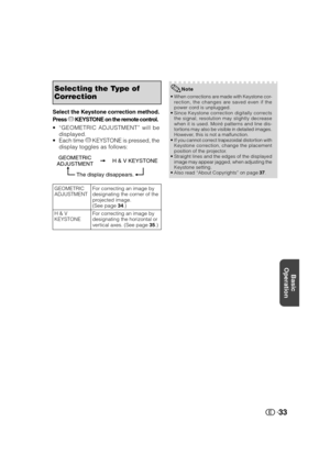 Page 34Basic
Operation
33
Selecting the Type of
Correction
GEOMETRIC
ADJUSTMENTFor correcting an image by
designating the corner of the
projected image.
(See page 34.)
H & V
KEYSTONEFor correcting an image by
designating the horizontal or
vertical axes. (See page 35.)
Press c KEYSTONE on the remote control.
•“GEOMETRIC ADJUSTMENT” will be
displayed.
•Each time c KEYSTONE is pressed, the
display toggles as follows: Select the Keystone correction method.
GEOMETRIC
ADJUSTMENTH & V KEYSTONE
The display disappears....