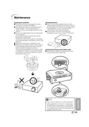 Page 52Appendix
51
Cleaning the lensUse a commercially available blower or lens
cleaning paper (for glasses and camera lenses)
for cleaning the lens. Do not use any liquid type
cleaning agents, as they may wear off the
coating film on the surface of the lens.
As the surface of the lens can easily get
damaged, be sure not to scrape or hit the lens.
Cleaning the exhaust and intake ventsUse a vacuum cleaner to clean dust from the
exhaust vent and the intake vent.
Cleaning the projectorEnsure that you have...