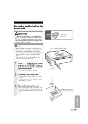 Page 56Appendix
55
A
S
P
E
C
TE
N
T
E
R I
N
P
U
T
M
E
N
U
IN
P
U
TSTANDBY/ONLAMPTEMP.
Removing and Installing the
Lamp Unit
•Make sure that you remove the lamp unit by
the handle. Do not touch the glass surface of
the lamp unit or the inside of the projector.
•To avoid injury to yourself and damage to the
lamp, be sure to carefully follow the steps
below.
•Do not loosen other screws except for the
lamp unit cover and lamp unit.
Press  / I STANDBY/ON on the
projector or aSTANDBY on the re-
mote control to put...