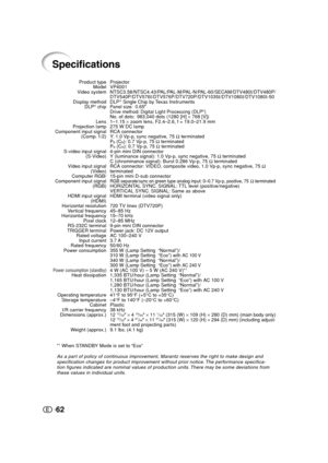 Page 6362
Specifications
Projector
VP4001
NTSC3.58/NTSC4.43/PAL/PAL-M/PAL-N/PAL-60/SECAM/DTV480I/DTV480P/
DTV540P/DTV576I/DTV576P/DTV720P/DTV1035I/DTV1080I/DTV1080I-50
DLP
® Single Chip by Texas InstrumentsPanel size: 0.65oDrive method: Digital Light Processing (DLP®)No. of dots: 983,040 dots (1280 [H] × 768 [V])
1–1.15 × zoom lens, F2.4–2.6, f = 19.0–21.9 mm
275 W DC lamp
RCA connector
Y: 1.0 Vp-p, sync negative, 75 Ω terminated
P
B (CB): 0.7 Vp-p, 75 Ω terminated
PR (CR): 0.7 Vp-p, 75 Ω terminated
4-pin mini...