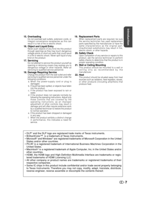 Page 8Introduction
7
15. OverloadingDo not overload wall outlets, extension cords, or
integral convenience receptacles as this can
result in a risk of fire or electric shock.
16. Object and Liquid EntryNever push objects of any kind into this product
through openings as they may touch dangerous
voltage points or short-out parts that could result
in a fire or electric shock. Never spill liquid of any
kind on the product.
17. ServicingDo not attempt to service this product yourself as
opening or removing covers...