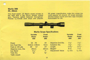 Page 13
Power3X7X4XObjectiveEndDia.
ExitPupilDia.6.8mm2.9mm5mmEyepieceDia.
Fieldat100yds.261223Length
Objectivelens,Dia.20mm20mmWeight~
EyeRelief31),3AdjustmentValue
TubeDia.7/sls
withmount
13
Marlin300
4X,20mm
Thisfixedpower.22Marlinscopescoopsin
thelightwithabig20mmdoublecoated
lens.Cameraopticsfeaturedthroughout.
Precise1/2minuteclickstopsandpopular
4Xpowermagnificationmakethismodelthe
mostpopularallaround.22scopeavailable.
Sturdy2.piecemountandlenscapsincluded.
Guaranteedforlife.
MarlinScopeSpecifications...