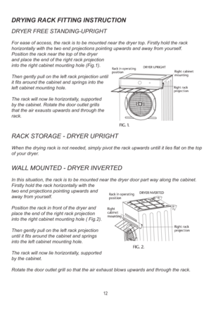 Page 14DRYING RACK FITTING INSTRUCTION
DRYER FREE ST ANDING-UPRIGHT
For ease of access, the rack is to be mounted near the dryer top. Firstl\
 y hold the rack 
horizontally with the two end projections point ing upwards and away from yourself. 
Position the rack near the top of the dryer 
and place the end of the right rack projection 
into the right cabinet mounting hole (Fig.1).
Then gently pull on the left rack projection un til
it fits around the cabinet and springs into the
left cabinet mounting hole.
The...