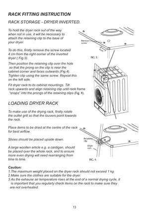 Page 15RACK FITTING INSTRUCTION
RACK STORAGE - DR YER INVERTED.
To hold the dryer rack out of the way
when not in use, it will be necessary to
attach the retaining clip to the base of 
your dryer .
T o do this, firstly remove the screw located
4 cm from the right corner of the inverted
dryer ( Fig.3).
Then position the retaining clip over the hole
 so that the prong on the clip is near the
cabinet corner and faces outwards (Fig.4).
LOADING DR YER RACK
To make use of the drying rack, firstly rotate
the outlet...