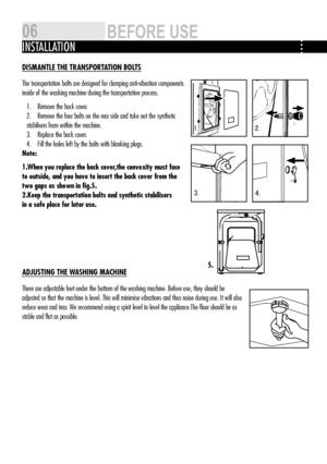 Page 63.
1.2 .
4.
DISMANTLE ThE TRANSPORTATION BOLTS
The transportation bolts are designed for clamping anti-vibration components 
inside of the washing machine during the transportation process. 
Remove the back cover.
1. 
Remove the four bolts on the rear side and take out the synthetic 
2. 
stabilisers from within the machine.
Replace the back cover.
3. 
Fill the holes left by the bolts with blanking plugs.
4. 
Note: 
1.when you replace the back cover,the convexity must face 
to outside, and you have to...