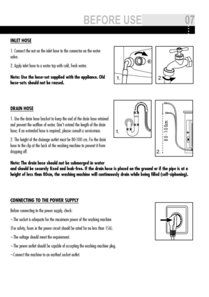 Page 71.2 .
1.
8 0 - 1 0 0cm
2.
INLET hOSE
1. Connect the nut on the inlet hose to the connector on the water 
valve.
2. Apply inlet hose to a water tap with cold, fresh water.
Note: Use the hose-set supplied with the appliance. Old 
hose-sets should not be reused.
DRAIN hOSE
1. Use the drain hose bracket to keep the end of the drain hose retained\
 
and prevent the outflow of water. don't extend the length of the drain 
hose; if an extended hose is required, please consult a serviceman.
2. The height of...