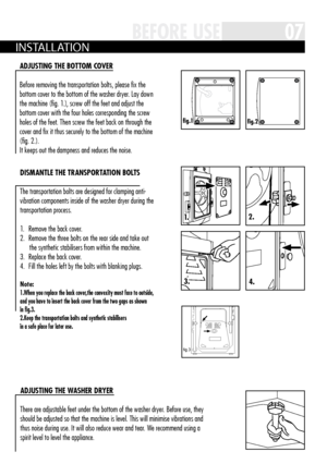 Page 7fi g .1fig.2
3.
1.2.
4.
fig.3
07BEFORE USE
A DjUS tiNg th E BOttOM c OvER
Before removing the transportation bolts, please fix the 
bottom cover to the bottom of the washer dryer  . Lay down 
the machine (fig  . 1 .), screw off the feet and adjust the 
bottom cover with the four holes corresponding the screw 
holes of the feet  . Then screw the feet back on through the 
cover and fix it thus securely to the bottom of the machine 
(fig  . 2 .)  . 
It keeps out the dampness and reduces the noise  .
Di...