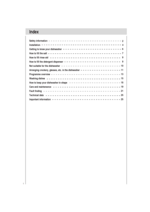 Page 21
Index
Safety information
Installation
Getting to know your dishwasher
How to fill the salt
How to fill rinse aid
How to fill the detergent dispenser
Not suitable for the dishwasher
Arranging crockery, glasses, etc. in the dishwasher
Programme overview
Washing dishes
How to keep your dishwasher in shape
Care and maintenance
Fault finding
Technical data
Important information2
                  4
6
7
9
9
10
11
13
15
18
19
21
25
25
 