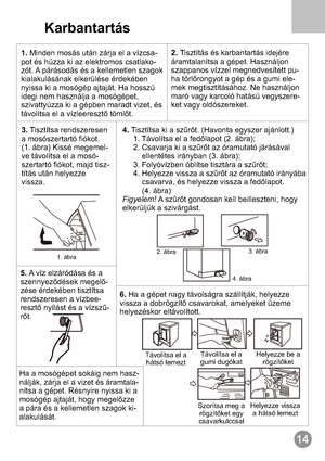 Page 15Karbantartás
1.-
- Minden mosás után zárja el a vízcsa
pot és húzza ki az elektromos csatlako
zót. A párásodás és a kellemetlen szagok
kialakulásának elkerülése érdekében
nyissa ki a mosógép ajtaját. Ha hosszú
idegi nem használja a mosógépet,
szivattyúzza ki a gépben maradt vizet, és
távolítsa el a vízleeresztő tömlőt.2.
-
-
- Tisztítás és karbantartás idejére
áramtalanítsa a gépet. Használjon
szappanos vízzel megnedvesített pu
ha törlőrongyot a gép és a gumi ele
mek megtisztításához. Ne használjon
maró...