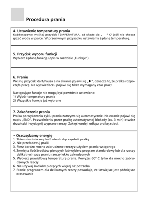 Page 14
12

Procedura prania
4. Ustawienie temperatury prania
Każdorazowo  wciśkaj  przycisk  TEMPER ATUR A,  aż  ukaże  się  „— °  C”  jeśli  nie  chcesz 
grzać wody w
 pralce. W przeciwnym przypadku ustawiamy żądaną temperaturę.
5. Przycisk wyboru funkcji
Wybierz żądaną funkcję (opis w rozdziale „Funkcje”).
6. Pranie
Wciśnij przycisk Start /Pauza a  na ekranie pojawi się „u ”, oznacza to, że pralka rozpo-
częła pracę. Na wyświetlaczu pojawi się także wymagany czas pracy.
Następujące funkcje nie mogą być...