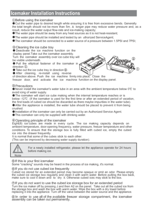 Page 22
Icemaker Installation Instructions Before using the icemaker
Cut the water pipe to desired length while ensuring it is free from excessive bends. Generally
the total length should not be more than 5m.  A longer pipe may reduce water pressure and, as a
result, reduce the water output flow-rate and ice-making capacity; The water pipe should be away from any heat sources as it is not heat-resistant;
The water pipe should be installed and tested by an Authorized Service  gent;
The icemaker should be...