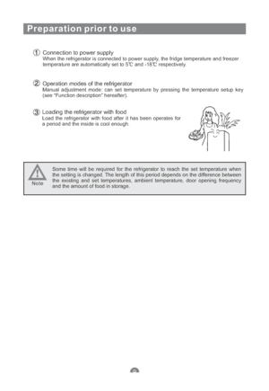 Page 11Preparation prior to use
Connection to power supplyWhen the refrigerator is connected to power supply, the fridge temperature and freezer
temperature are automatically set to 5 and -18 respectively.
Operation modes of the refrigeratorManual adjustment mode: can set temperature by pressing the temperature setup key
(see “Function description” hereafter).
Loading the refrigerator with foodLoad the refrigerator with food after it has been operates for
a period and the inside is cool enough.
Some time will...