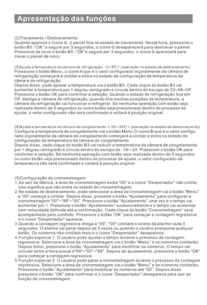 Page 123Apresentação das funções
10
(2)Travamento / Destravamento
Quando aparece o ícone G, o painel fica no estado de travamento. Nesta hora, pressione o
botão B5 -“OK” e segure por 3 segundos, o ícone G desaparecerá para destravar o painel.
Pressione de novo o botão B5 -“OK”e segure por 3 segundos, o ícone G aparecerá para
travar o painel de novo.
(3)
PressioneobotãoMenu,oíconeAqueéovalor configurado orginalmente da câmara de
refrigeração começará a cintilar e entra no estado de configuração da temperatura da...