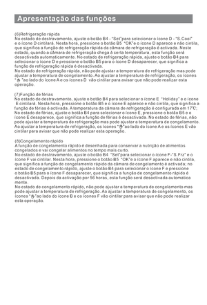 Page 124Apresentação das funções
11
(6)Refrigeração rápida
No estado de destravamento, ajuste o botão B4 - “Set”para selecionar o íconeD-“S.Cool”
e o ícone D cintilará. Nesta hora, pressione o botão B5 “OK”e o ícone D aparece e não cintila,
que significa a função de refrigeração rápida da câmara de refrigeração é activada. Neste
estado, quando a câmara de refrigeração chega à certa temperatura, esta função será
desactivada automaticamente. No estado de refrigeração rápida, ajuste o botão B4 para
selecionar o...