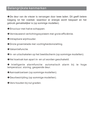 Page 136Belangrijkste kenmerken
De deur van de vriezer is vervangen door twee laden. Dit geeft betere
toegang tot het voedsel, waardoor er energie wordt bespaart en het
gebruik gemakkelijker is (op sommige modellen).
Structuur met halve schappen.
Vernieuwend verlichtingssysteem met grote efficiëntie.
Inklapbare wijnhouder.
Grote groentelade met vochtigheidsinstelling.
Vakantiefunctie.
Het koelvak kan apart in- en uit worden geschakeld.
Intelligente alarmfunctie: automatisch alarm bij te hoge
temperatuur,...