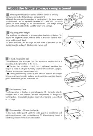 Page 15About the fridge storage compartment
Please put the food to be stored for short period or for daily
consumption in the fridge storage compartment:
Although the average temperature in most areas in the fridge storage
compartment can be regulated between 0 and 10 , extended
period of food storage is not recommended. The fridge storage
compartment should only be used for short-term storage.
Adjusting shelf height
The shelf can be relocated to accommodate food size or height. To
adjust the height of a shelf,...