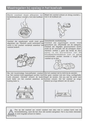 Page 149Maatregelen bij opslag in het koelvak
Warm voedsel moet afkoelen tot
kamertemperatuur voordat u het inde koelkast
zet.Maak het voedsel schoon en droog voordat u
het in de koelkast zet.
Voedsel dat opgeborgen wordt moet goed
afgesloten zijn. Hierdoor wordt verhinderd dat
vocht in het voedsel verdampt waardoor het
voedsel bederft.Gesorteerde voedselopslag.
Voedsel dat opgeslagen wordt, moet
gesorteerd zijn, afhankelijk van de categorie.
Voedsel dat dagelijks geconsumeerd wordt,
moet op de voorzijde van de...