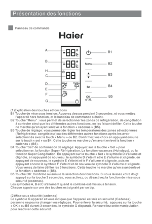 Page 56Présentation des fonctions
Panneau de commande
(1)Explication des touches et fonctions
B1 Touche de mise sous tension: Appuyez dessus pendant 3 secondes, et vous mettez
lappareil hors fonction, et le bandeau de commande séteint.
B2 Touche “Menu” : vous permet de selectionner les zones de réfrigération, de congélation
à controler ainsi que les différentes autres fonctions, en les faisant defiler. Cette touche
ne marche quen ayant enlevé la fonction « cadenas » (B5).
B3 Touche de réglage: vous permet de...