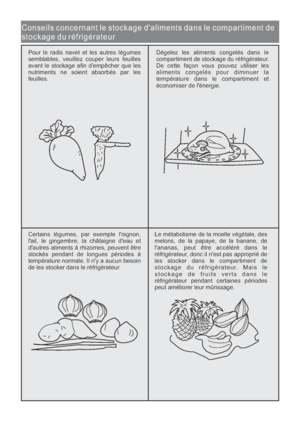 Page 62Conseils concernant le stockage daliments dans le compartiment de
stockage du réfrigérateur
Pour le radis navet et les autres légumes
semblables, veuillez couper leurs feuilles
avant le stockage afin dempêcher que les
nutriments ne soient absorbés par les
feuilles.Dégelez les aliments congelés dans le
compartiment de stockage du réfrigérateur.
De cette façon vous pouvez utiliser les
aliments congelés pour diminuer la
température dans le compartiment et
économiser de lénergie.
Certains légumes, par...