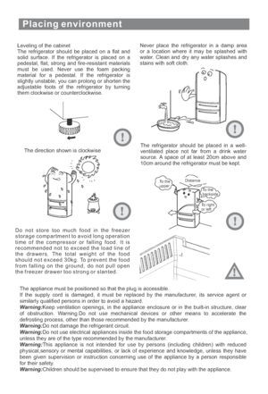 Page 9Placing environment
Leveling of the cabinet
The refrigerator should be placed on a flat and
solid surface. If the refrigerator is placed on a
pedestal, flat, strong and fire-resistant materials
must be used. Never use the foam packing
material for a pedestal. If the refrigerator is
slightly unstable, you can prolong or shorten the
adjustable foots of the refrigerator by turning
them clockwise or counterclockwise.Never place the refrigerator in a damp area
or a location where it may be splashed with...