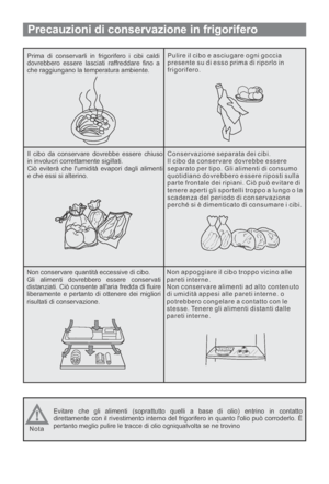 Page 83Precauzioni di conservazione in frigorifero
Prima di conservarli in frigorifero i cibi caldi
dovrebbero essere lasciati raffreddare fino a
che raggiungano la temperatura ambiente.Pulire il cibo e asciugare ogni goccia
presente su di esso prima di riporlo in
frigorifero.
Il cibo da conservare dovrebbe essere chiuso
in involucri correttamente sigillati.
Ciò eviterà che lumidità evapori dagli alimenti
e che essi si alterino.Conservazione separata dei cibi.
Il cibo da conservare dovrebbe essere
separato per...