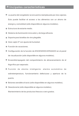 Page 92Principales características
La puerta del congelador se encuentra reemplazada por dos cajones.
Esto puede facilitar el acceso a los alimentos con un ahorro de
energía y comodidad (sólo disponible en algunos modelos).
Estructura de estante medio.
Sistema de iluminación innovador y de larga eficacia.
Soporte para botellas de vino plegable.
Gran cajón 0º con ajuste de humedad.
Función de vacaciones.
Configuración de la función de ENCENDIDO/APAGADO en el panel
de visualización (sólo disponible en algunos...