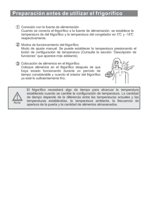 Page 99Conexión con la fuente de alimentación
Cuando se conecta el frigorífico a la fuente de alimentación, se establece la
temperatura de del frigorífico y la temperatura del congelador en 5 y -18
respectivamente.
Modos de funcionamiento del frigorífico
Modo de ajuste manual: Se puede establecer la temperatura presionando el
botón de configuración de temperatura (Consulte la sección “Descripción de
funciones” que aparece más adelante).
Colocación de alimentos en el frigorífico
Coloque alimentos en el...