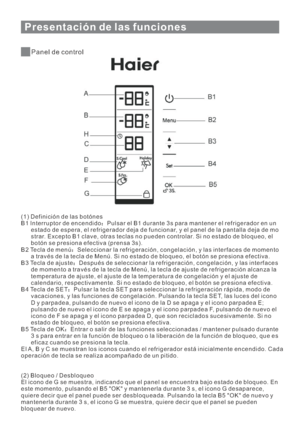 Page 100Presentación de las funciones
Panel de control
(1) Definición de las botónes
B1 Interruptor de encendido Pulsar el B1 durante 3s para mantener el refrigerador en un
estado de espera, el refrigerador deja de funcionar, y el panel de la pantalla deja de mo
strar. Excepto B1 clave, otras teclas no pueden controlar. Si no estado de bloqueo, el
botón se presiona efectiva (prensa 3s).
B2 Tecla de menú Seleccionar la refrigeración, congelación, y las interfaces de momento
a través de la tecla de Menú. Si no...