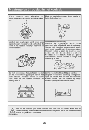 Page 149Maatregelen bij opslag in het koelvak
Warm voedsel moet afkoelen tot
kamertemperatuur voordat u het inde koelkast
zet.Maak het voedsel schoon en droog voordat u
het in de koelkast zet.
Voedsel dat opgeborgen wordt moet goed
afgesloten zijn. Hierdoor wordt verhinderd dat
vocht in het voedsel verdampt waardoor het
voedsel bederft.Gesorteerde voedselopslag.
Voedsel dat opgeslagen wordt, moet
gesorteerd zijn, afhankelijk van de categorie.
Voedsel dat dagelijks geconsumeerd wordt,
moet op de voorzijde van de...