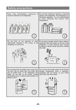 Page 7Safety precautions
Never store inflammables, explosives or
corrosive materials in the refrigerator.Do not store medicines, bacteria or chemical
agents in the refrigerator. This refrigerator is a
household appliance. It is not recommended
to place materials that require strict
temperatures.
Do not store or use gasoline or other
inflammable materials in the vicinity of the
refrigerator to avoid a fire.Do not place unstable articles (heavy objects,
containers filled with water) on the top of the...