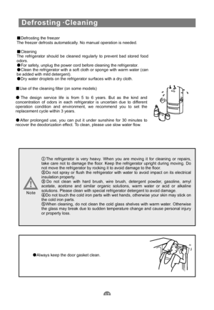 Page 20Defrosting ·Cleaning
Defrosting the freezer
The freezer defrosts automatically. No manual operation is needed.
Cleaning
The refrigerator should be cleaned regularly to prevent bad stored food
odors.
For safety, unplug the power cord before cleaning the refrigerator.
Clean the refrigerator with a soft cloth or sponge with warm water (can
be added with mild detergent).
Dry water droplets on the refrigerator surfaces with a dry cloth.
Use of the cleaning filter (on some models)
The design service life is...