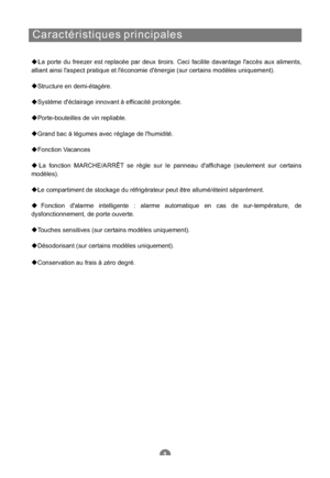 Page 48Caractéristiques principales
La porte du freezer est replacée par deux tiroirs. Ceci facilite davantage laccès aux aliments,
alliant ainsi laspect pratique et léconomie dénergie (sur certains modèles uniquement).
Structure en demi-étagère.
Système déclairage innovant à efficacité prolongée.
Porte-bouteilles de vin repliable.
Grand bac à légumes avec réglage de lhumidité.
Fonction Vacances
La fonction MARCHE/ARRÊT se règle sur le panneau daffichage (seulement sur certains
modèles).
Le compartiment de...