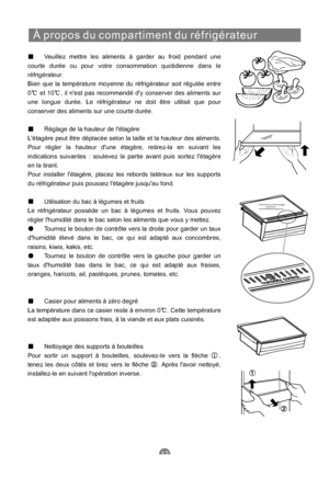 Page 59À propos du compartiment du réfrigérateur
Veuillez mettre les aliments à garder au froid pendant une
courte durée ou pour votre consommation quotidienne dans le
réfrigérateur.
Bien que la température moyenne du réfrigérateur soit régulée entre
0 et 10 , il nest pas recommandé dy conserver des aliments sur
une longue durée. Le réfrigérateur ne doit être utilisé que pour
conserver des aliments sur une courte durée.
Réglage de la hauteur de létagère
Létagère peut être déplacée selon la taille et la hauteur...