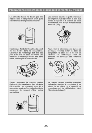 Page 63Précautions concernant le stockage daliments au freezer
Les aliments chauds ne doivent pas être
stockés dans le réfrigérateur avant quils
naient refroidi à température ambianteLes aliments coupés en petits morceaux
se congèlent plus rapidement et sont plus
faciles à dégivrer et à cuisiner. Le poids
recommandé pour chaque morceau est de
moins de 2,5kg.
Il est mieux demballer les aliments avant
de les mettre dans le congélateur.
Lextérieur de lemballage doit être sec
pour éviter que les sacs ne collent....