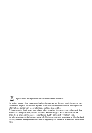 Page 68Signification de la poubelle à roulettes barrée dune croix:
Ne mettez pas au rebut vos appareils électriques avec les déchets municipaux non triés,
utilisez des moyens de collecte séparés. Contactez votre administration locale pour les
informations concernant les systèmes de collecte disponibles.
Si des appareils électriques sont mis au rebut dans des décharges ou à ciel ouvert, des
substances dangereuses peuvent sinfiltrer dans les nappes deau souterraines et
atteindre la chaîne alimentaire, nuisant...