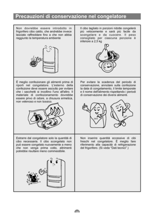 Page 85Precauzioni di conservazione nel congelatore
Non dovrebbe essere introdotto in
frigorifero cibo caldo, che andrebbe invece
lasciato raffreddare fino a che non abbia
raggiunto la temperatura ambienteIl cibo tagliato in porzioni ridotte congelerà
più velocemente e sarà più facile da
scongelare e da cuocere. Il peso
consigliato per ciascuna porzione è
inferiore a 2,5 kg
È meglio confezionare gli alimenti prima di
riporli nel congelatore. Lesterno della
confezione deve essere asciutto per evitare
che i...