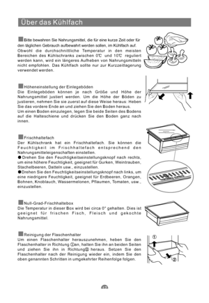 Page 48Über das Kühlfach
Bitte bewahren Sie Nahrungsmittel, die für eine kurze Zeit oder für
den täglichen Gebrauch aufbewahrt werden sollen, im Kühlfach auf.
Obwohl die durchschnittliche Temperatur in den meisten
Bereichen des Kühlschranks zwischen 0 und 10 reguliert
werden kann, wird ein längeres Aufheben von Nahrungsmitteln
nicht empfohlen. Das Kühlfach sollte nur zur Kurzzeitlagerung
verwendet werden.
Die Einlegeböden können je nach Größe und Höhe der
Nahrungsmittel justiert werden. Um die Höhe der Böden...