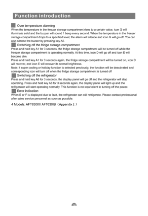 Page 19Function introduction
Over temperature alarming
Switching off the fridge storage compartment
Switching off the refrigerator
Error indication
When the temperature in the freezer storage compartment rises to a certain value, icon G will
illuminate solid and the buzzer will sound 1 beep every second. When the temperature in the freezer
storage compartment drops to a specified level, the alarm will silence and icon G will go off. You can
also silence the buzzer by pressing key A5.
Press and hold key A1 for 3...