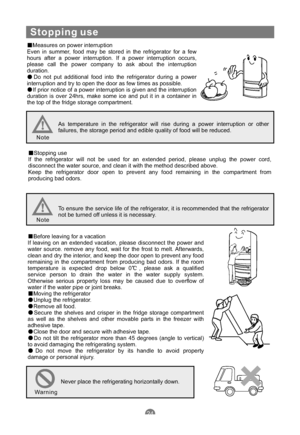 Page 27Stopping use
Measures on power interruption
Even in summer, food may be stored in the refrigerator for a few
hours after a power interruption. If a power interruption occurs,
please call the power company to ask about the interruption
duration.
Do not put additional food into the refrigerator during a power
interruption and try to open the door as few times as possible.
If prior notice of a power interruption is given and the interruption
duration is over 24hrs, make some ice and put it in a container...