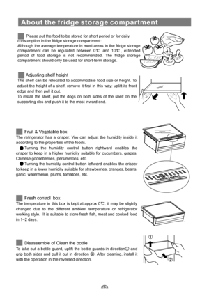 Page 20About the fridge storage compartment
Please put the food to be stored for short period or for daily
consumption in the fridge storage compartment:
Although the average temperature in most areas in the fridge storage
compartment can be regulated between 0 and 10 , extended
period of food storage is not recommended. The fridge storage
compartment should only be used for short-term storage.
Adjusting shelf height
The shelf can be relocated to accommodate food size or height. To
adjust the height of a shelf,...