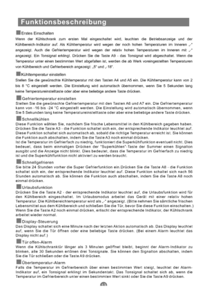 Page 44Funktionsbeschreibung
Gefriertemperatur einstellenStellen Sie die gewünschte Gefriertemperatur mit den Tasten A6 und A7 ein. Die Gefriertemperatur
kann von -16 bis -24 °C eingestellt werden. Die Einstellung wird automatisch übernommen, wenn
Sie 5 Sekunden lang keine Temperatureinstelltaste oder aber eine beliebige andere Taste drücken.
Diese Funktion wählen Sie, nachdem Sie frische Lebensmittel in den Kühlbereich gegeben haben.
Drücken Sie die Taste A3 - die Funktion schaltet sich ein, der entsprechende...