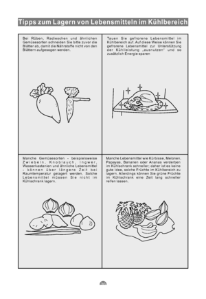 Page 51Tipps zum Lagern von Lebensmitteln im Kühlbereich
Bei Rüben, Radieschen und ähnlichen
Gemüsesorten schneiden Sie bitte zuvor die
Blätter ab, damit die Nährstoffe nicht von den
Blättern aufgesogen werden.Tauen Sie gefrorene Lebensmittel im
Kühlbereich auf. Auf diese Weise können Sie
gefrorene Lebensmittel zur Unterstützung
der Kühlleistung „ausnutzen“ und so
zusätzlich Energie sparen
Manche Gemüsesorten - beispielsweise
Zwiebeln, Knoblauch, Ingwer,
Wasserkastanien und ähnliche Lebensmittel
- können über...