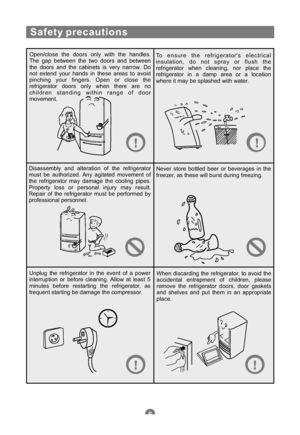 Page 9Safety precautions
Open/close the doors only with the handles.
The gap between the two doors and between
the doors and the cabinets is very narrow. Do
not extend your hands in these areas to avoid
pinching your fingers. Open or close the
refrigerator doors only when there are no
children standing within range of door
movement.To ensure the refrigerators electrical
insulation, do not spray or flush the
refrigerator when cleaning, nor place the
refrigerator in a damp area or a location
where it may be...