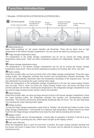 Page 14Function introduction
1 Models: CFE633CW/U/CFE633CS/U/CFE633CB/U
Control panel
Super cooling buttonFridge storage
temperature
setup knobPower
IndicatorFreezer storage
temperature
setup knobSuper freezing
button
Initial powering on
Upon initial powering on, the power indicator will illuminate. There will be alarm due to high
temperature in the freezer storage compartment. You can cancel the alarm by pressing any key.
The temperature in the fridge storage compartment can be set by turning the fridge...