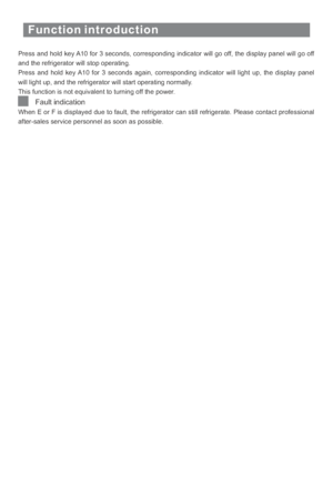Page 17Function introduction
Press and hold key A10 for 3 seconds, corresponding indicator will go off, the display panel will go off
and the refrigerator will stop operating.
Press and hold key A10 for 3 seconds again, corresponding indicator will light up, the display panel
will light up, and the refrigerator will start operating normally.
This function is not equivalent to turning off the power.
When E or F is displayed due to fault, the refrigerator can still refrigerate. Please contact professional...
